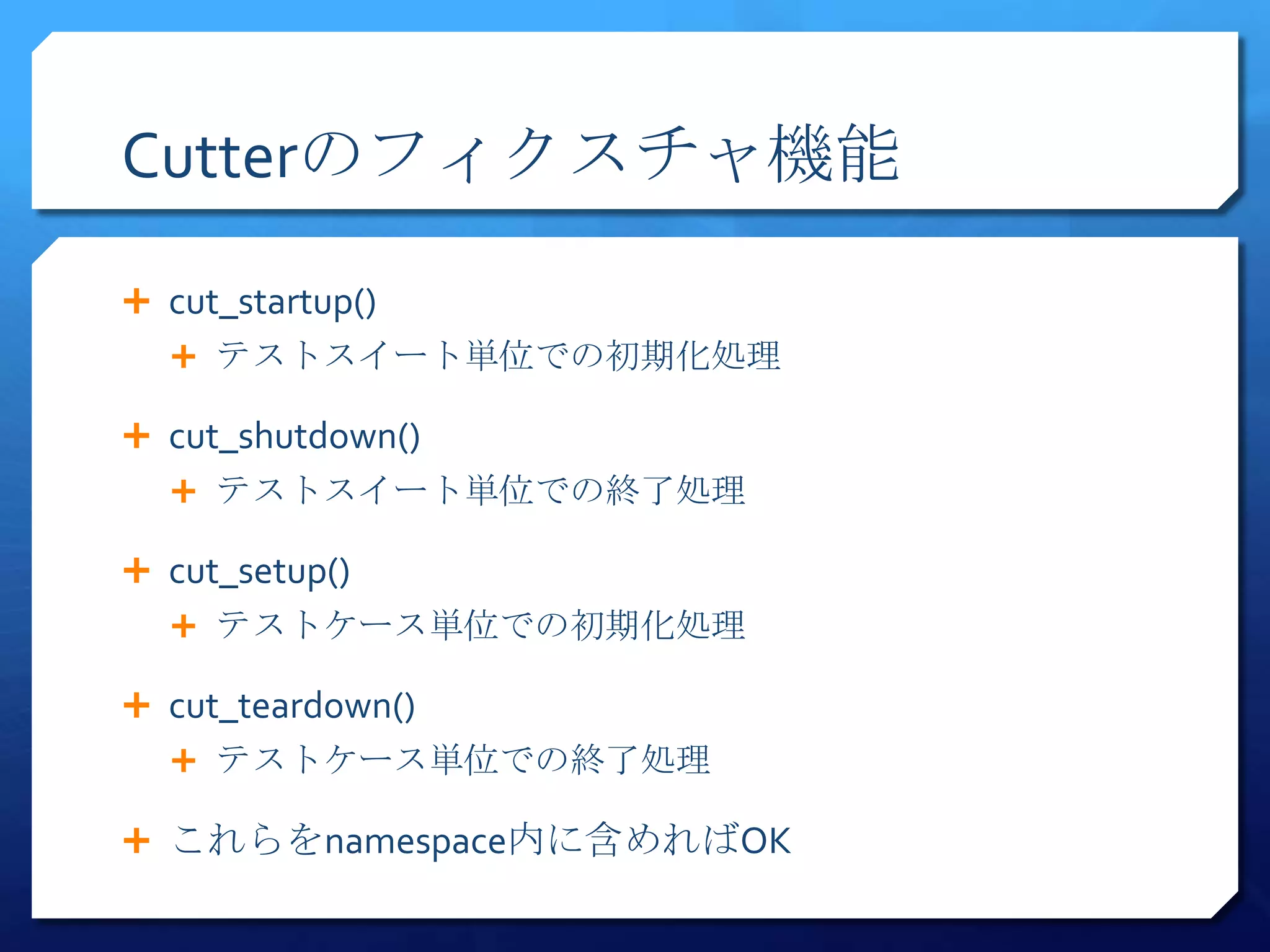 Cutterのフィクスチャ機能

 cut_startup()
   テストスイート単位での初期化処理

 cut_shutdown()
   テストスイート単位での終了処理

 cut_setup()
   テストケース単位での初期化処理

 cut_teardown()
   テストケース単位での終了処理

 これらをnamespace内に含めればOK
 