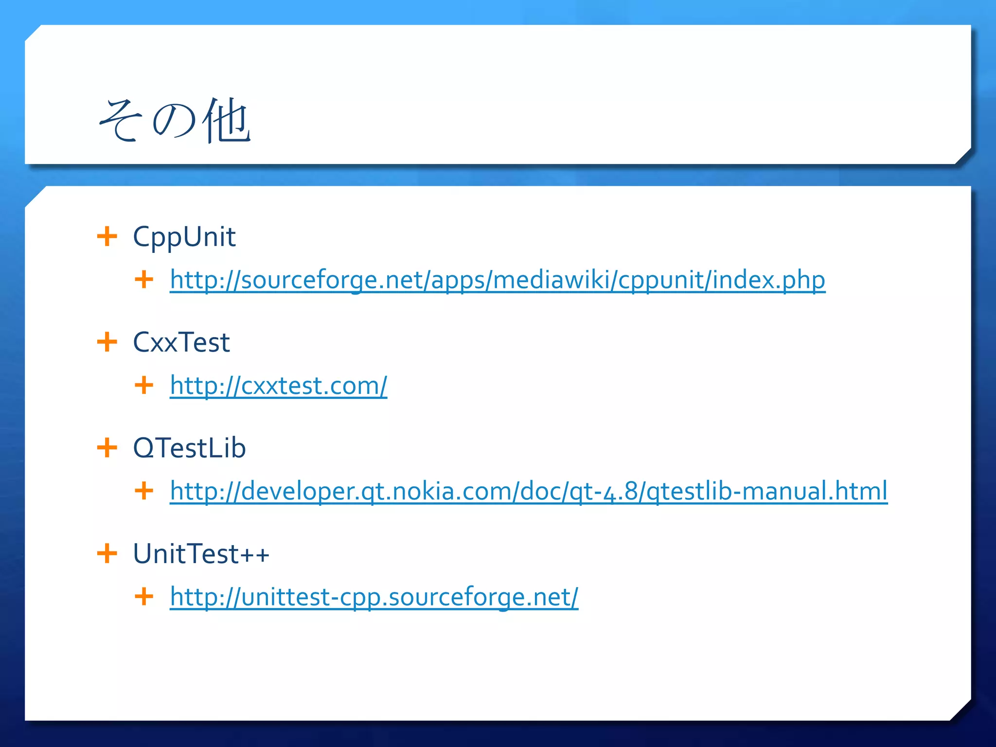 その他

 CppUnit
   http://sourceforge.net/apps/mediawiki/cppunit/index.php

 CxxTest
   http://cxxtest.com/

 QTestLib
   http://developer.qt.nokia.com/doc/qt-4.8/qtestlib-manual.html

 UnitTest++
   http://unittest-cpp.sourceforge.net/
 