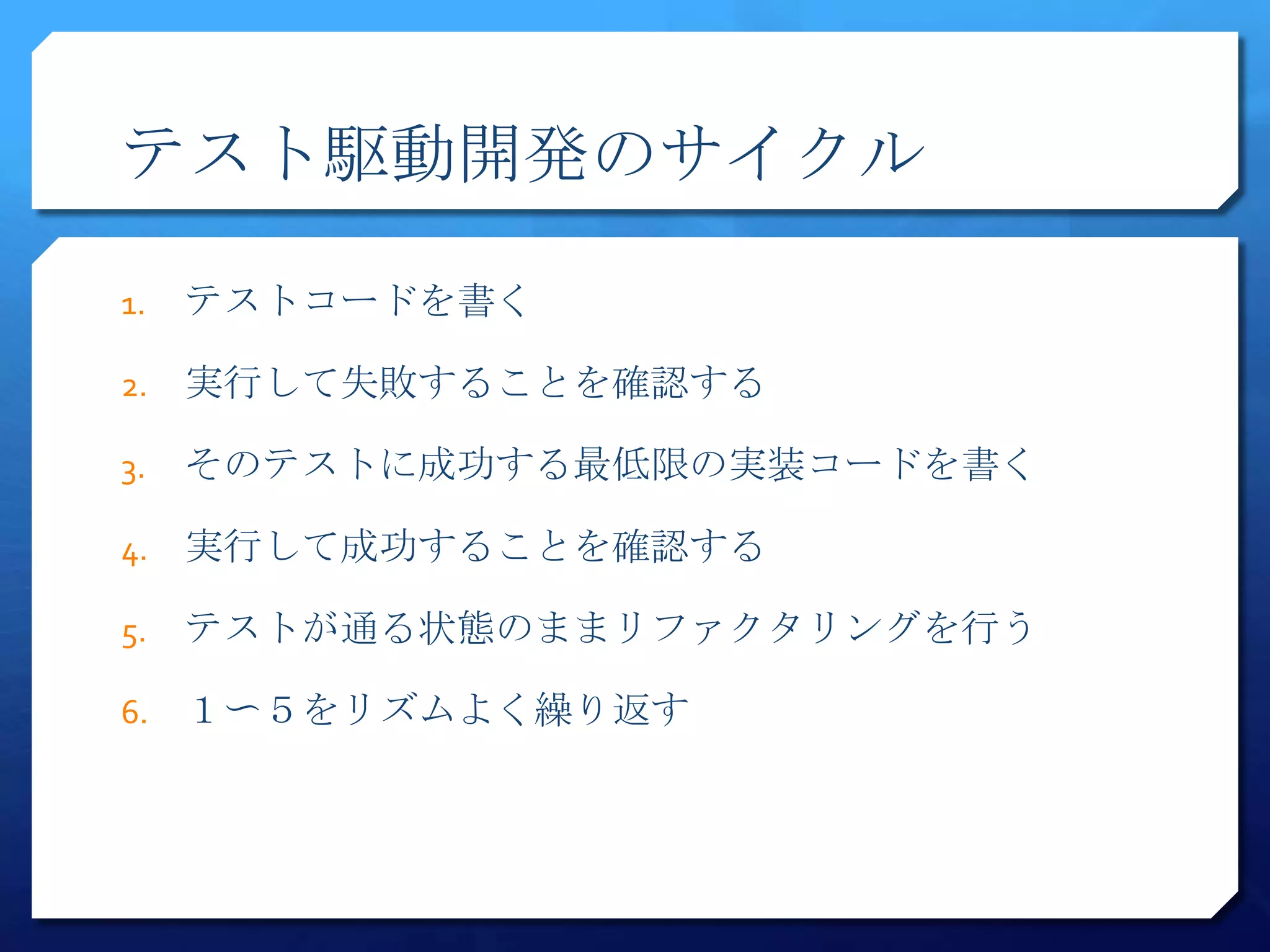 テスト駆動開発のサイクル

1.   テストコードを書く

2.   実行して失敗することを確認する

3.   そのテストに成功する最低限の実装コードを書く

4.   実行して成功することを確認する

5.   テストが通る状態のままリファクタリングを行う

6.   １〜５をリズムよく繰り返す
 