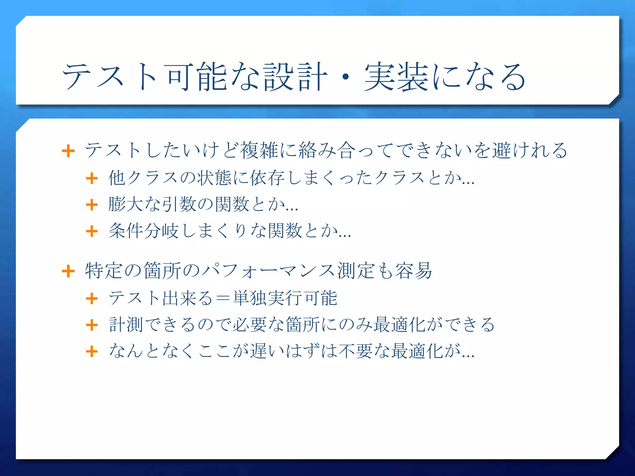 テスト可能な設計・実装になる

 テストしたいけど複雑に絡み合ってできないを避けれる
  他クラスの状態に依存しまくったクラスとか…
  膨大な引数の関数とか…
  条件分岐しまくりな関数とか…

 特定の箇所のパフォーマンス測定も容易
  テスト出来る＝単独実行可能
  計測できるので必要な箇所にのみ最適化ができる
  なんとなくここが遅いはずは不要な最適化が…
 