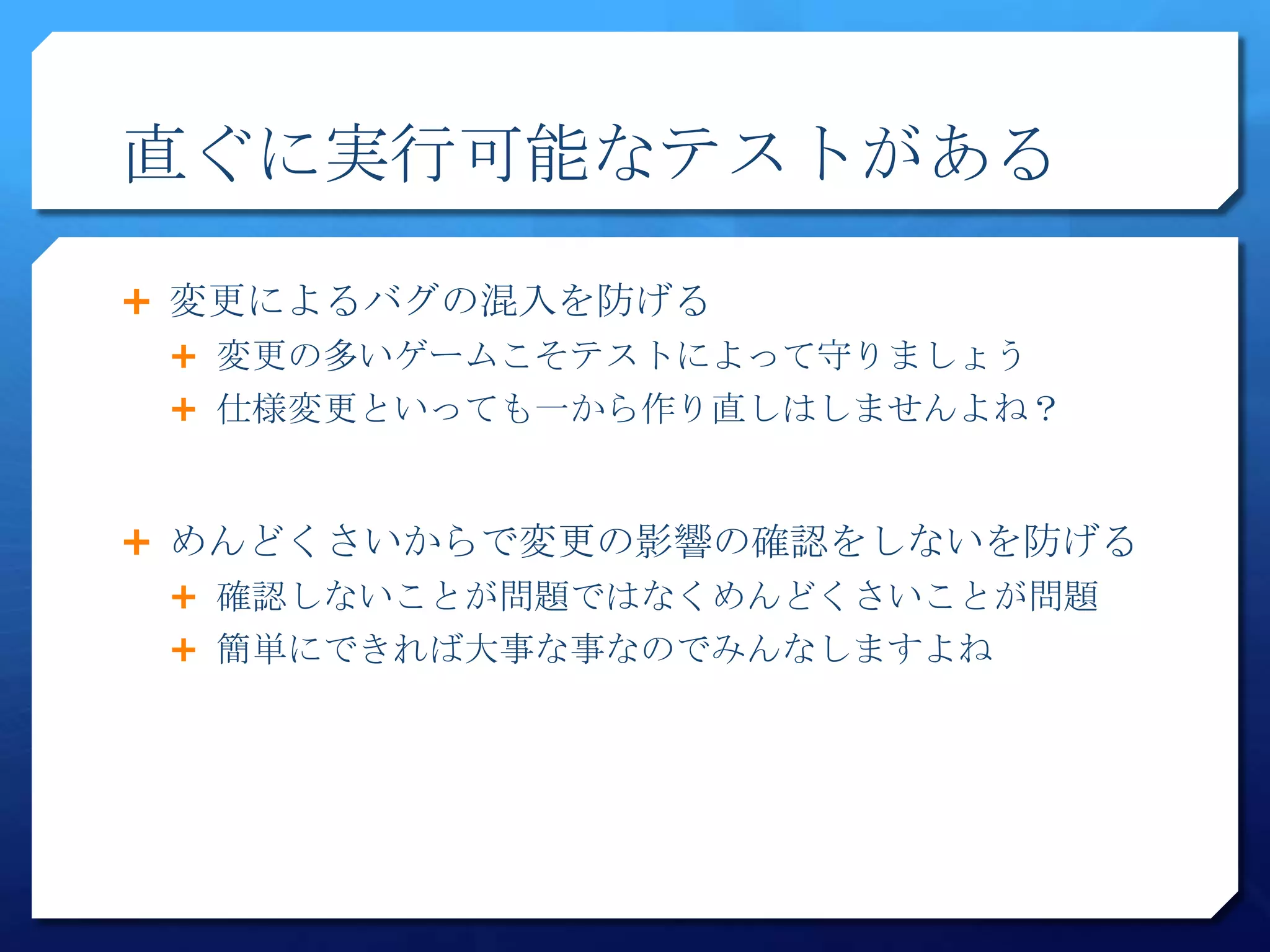 直ぐに実行可能なテストがある

 変更によるバグの混入を防げる
  変更の多いゲームこそテストによって守りましょう
  仕様変更といっても一から作り直しはしませんよね？



 めんどくさいからで変更の影響の確認をしないを防げる
  確認しないことが問題ではなくめんどくさいことが問題
  簡単にできれば大事な事なのでみんなしますよね
 