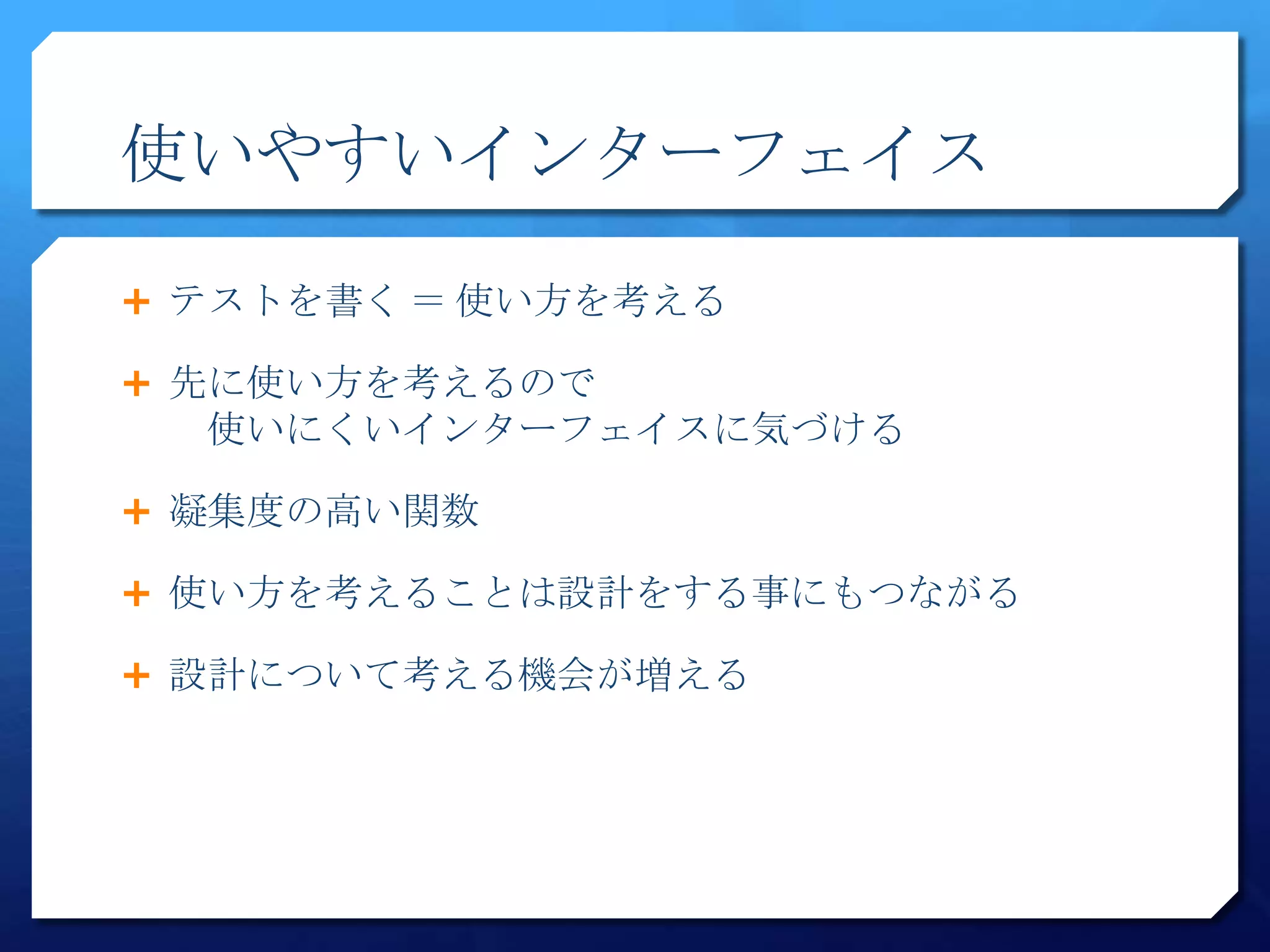 使いやすいインターフェイス

 テストを書く ＝ 使い方を考える

 先に使い方を考えるので
  使いにくいインターフェイスに気づける

 凝集度の高い関数

 使い方を考えることは設計をする事にもつながる

 設計について考える機会が増える
 