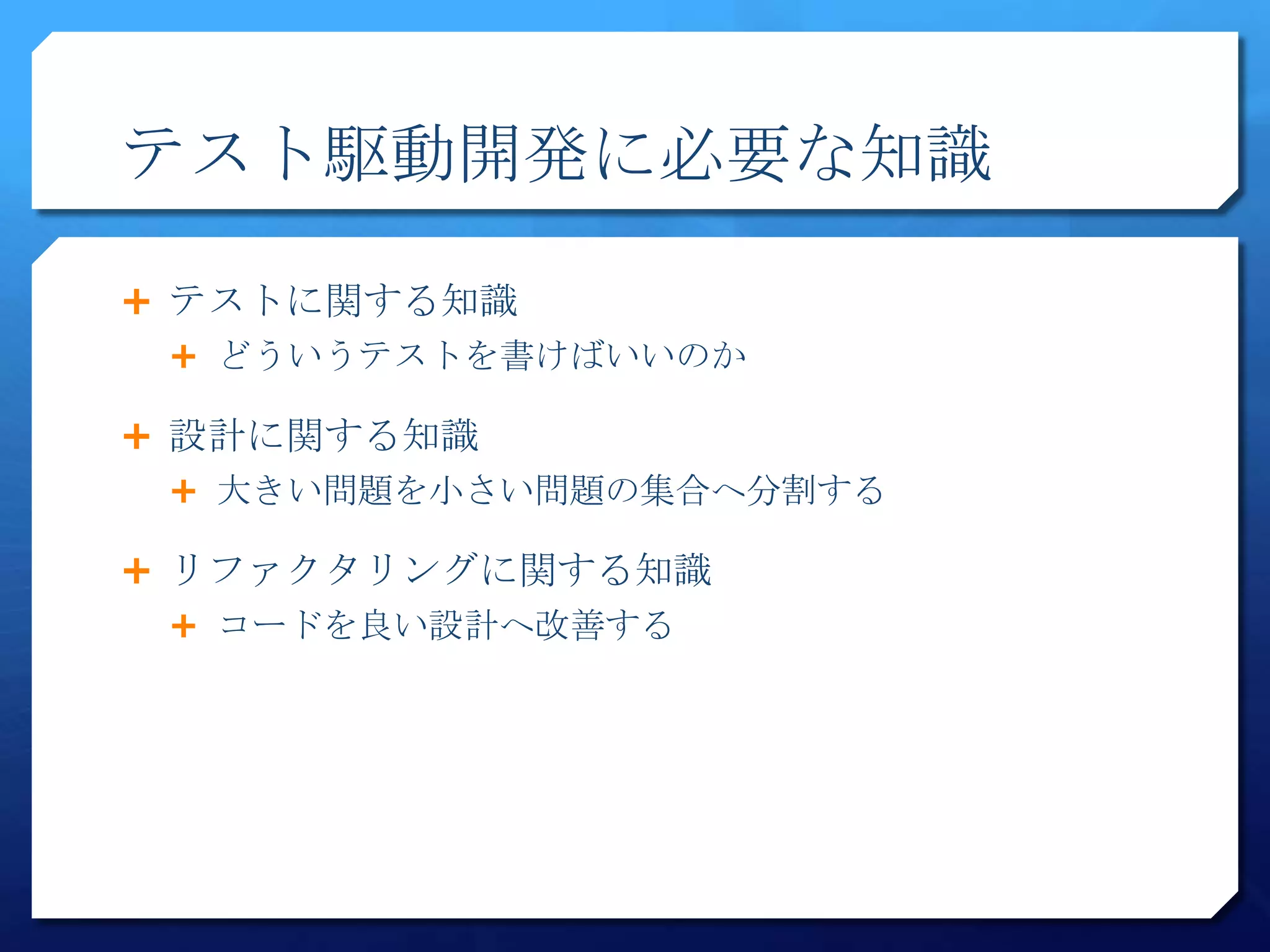 テスト駆動開発に必要な知識

 テストに関する知識
  どういうテストを書けばいいのか

 設計に関する知識
  大きい問題を小さい問題の集合へ分割する

 リファクタリングに関する知識
  コードを良い設計へ改善する
 