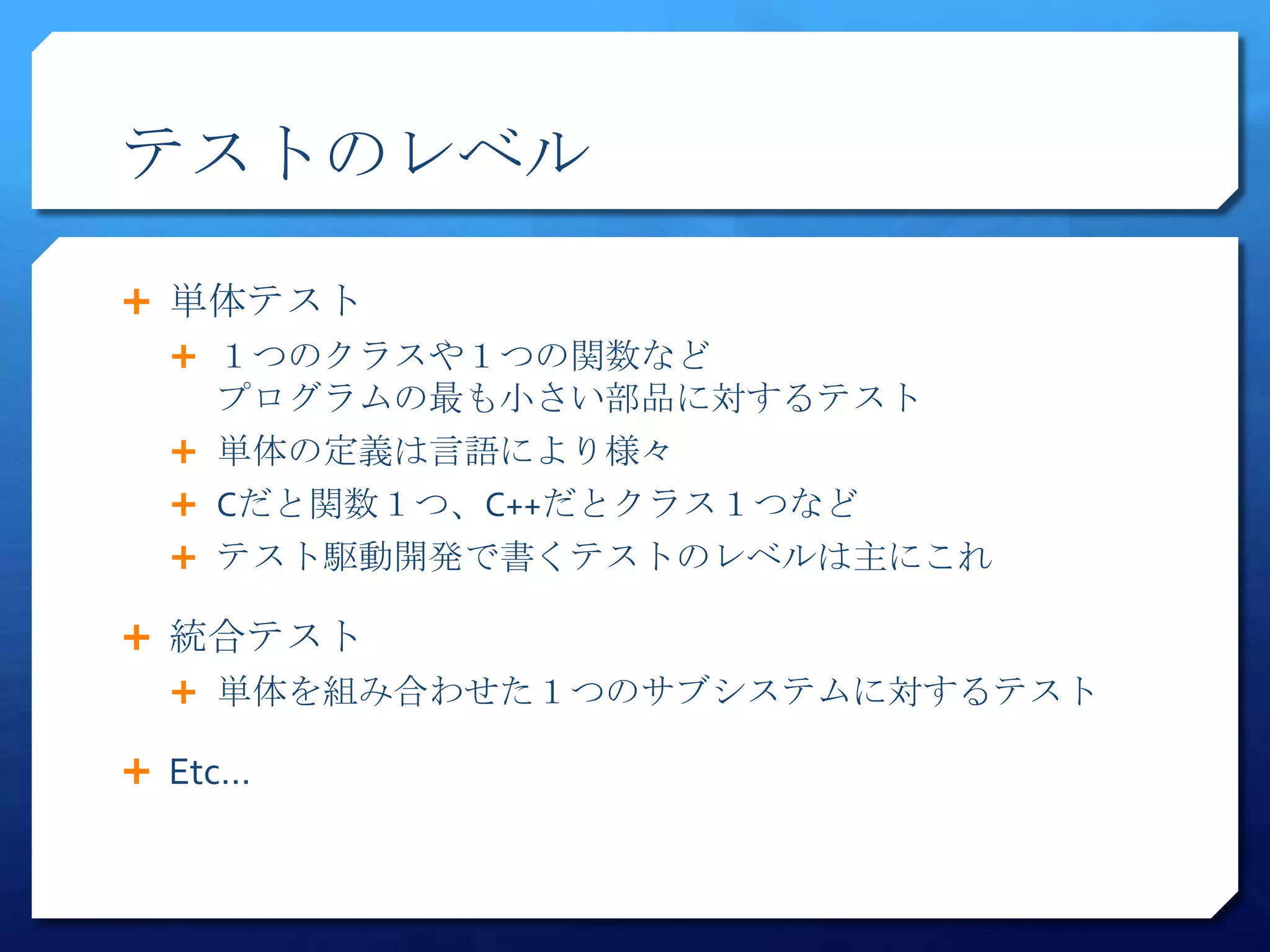 テストのレベル

 単体テスト
   １つのクラスや１つの関数など
    プログラムの最も小さい部品に対するテスト
   単体の定義は言語により様々
   Cだと関数１つ、C++だとクラス１つなど
   テスト駆動開発で書くテストのレベルは主にこれ

 統合テスト
   単体を組み合わせた１つのサブシステムに対するテスト

 Etc…
 
