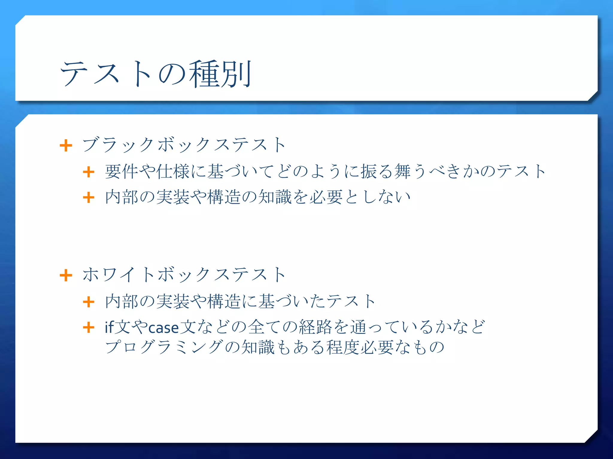 テストの種別

 ブラックボックステスト
  要件や仕様に基づいてどのように振る舞うべきかのテスト
  内部の実装や構造の知識を必要としない




 ホワイトボックステスト
  内部の実装や構造に基づいたテスト
  if文やcase文などの全ての経路を通っているかなど
  プログラミングの知識もある程度必要なもの
 