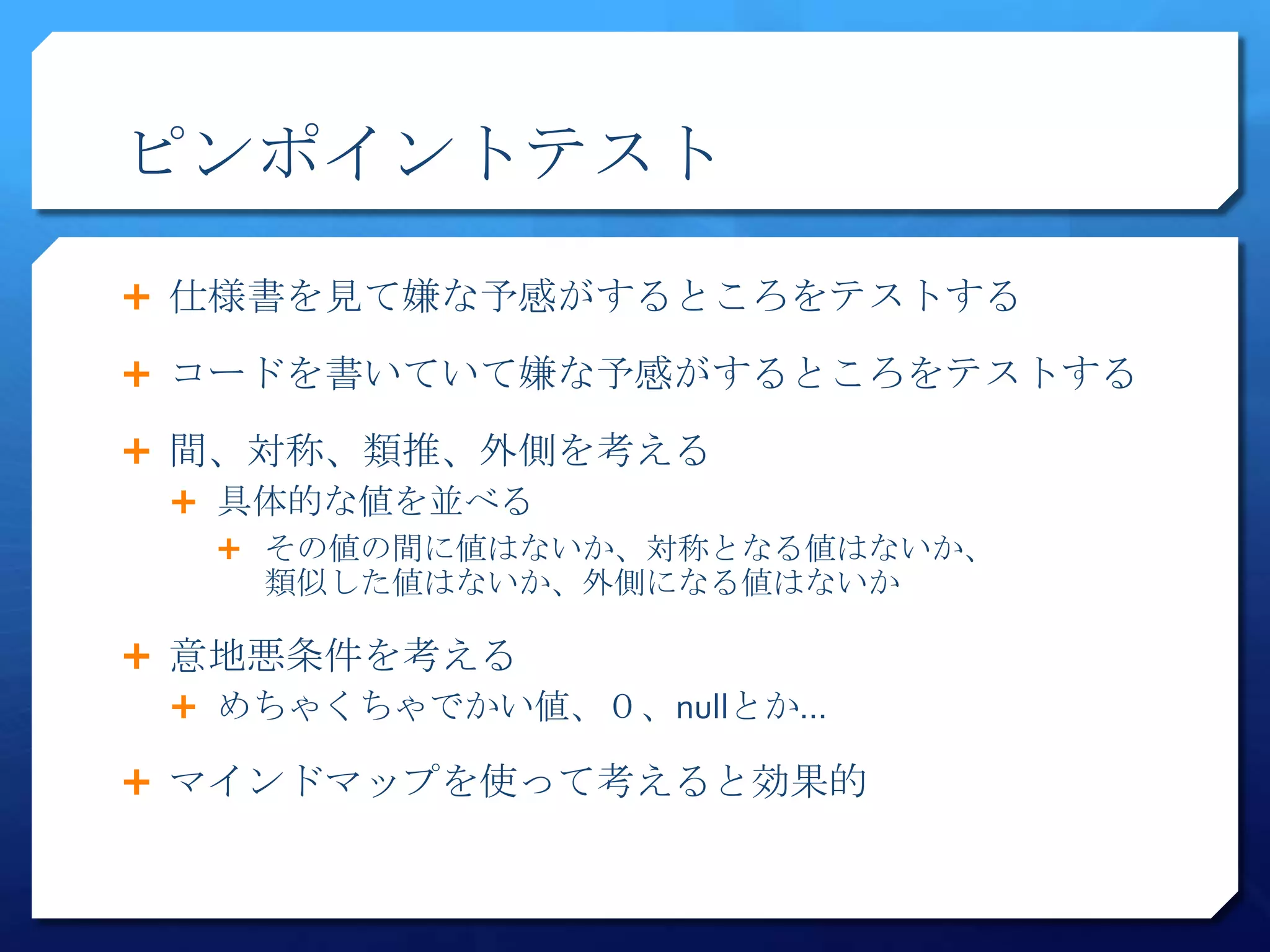 ピンポイントテスト
 仕様書を見て嫌な予感がするところをテストする

 コードを書いていて嫌な予感がするところをテストする

 間、対称、類推、外側を考える
   具体的な値を並べる
    その値の間に値はないか、対称となる値はないか、
    類似した値はないか、外側になる値はないか

 意地悪条件を考える
   めちゃくちゃでかい値、０、nullとか…

 マインドマップを使って考えると効果的
 
