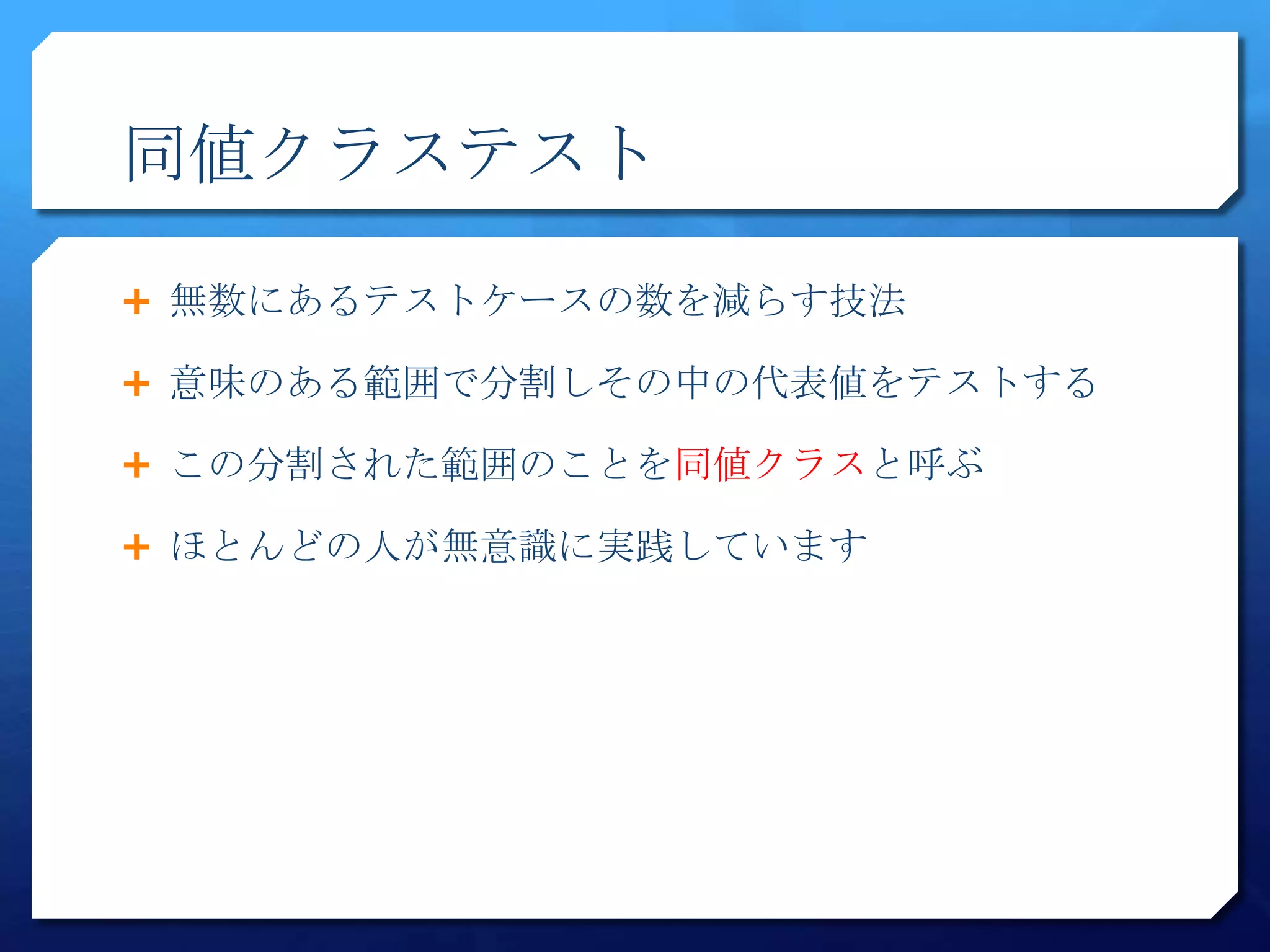 同値クラステスト

 無数にあるテストケースの数を減らす技法

 意味のある範囲で分割しその中の代表値をテストする

 この分割された範囲のことを同値クラスと呼ぶ

 ほとんどの人が無意識に実践しています
 