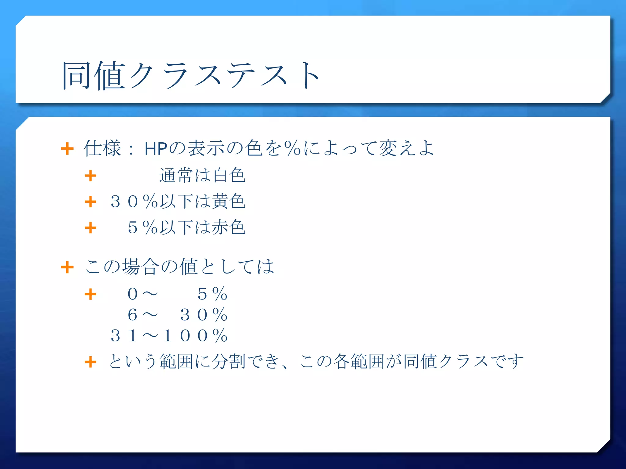 同値クラステスト

 仕様： HPの表示の色を％によって変えよ
     通常は白色
  ３０％以下は黄色
   ５％以下は赤色

 この場合の値としては
   ０～  ５％
    ６～ ３０％
   ３１～１００％
  という範囲に分割でき、この各範囲が同値クラスです
 