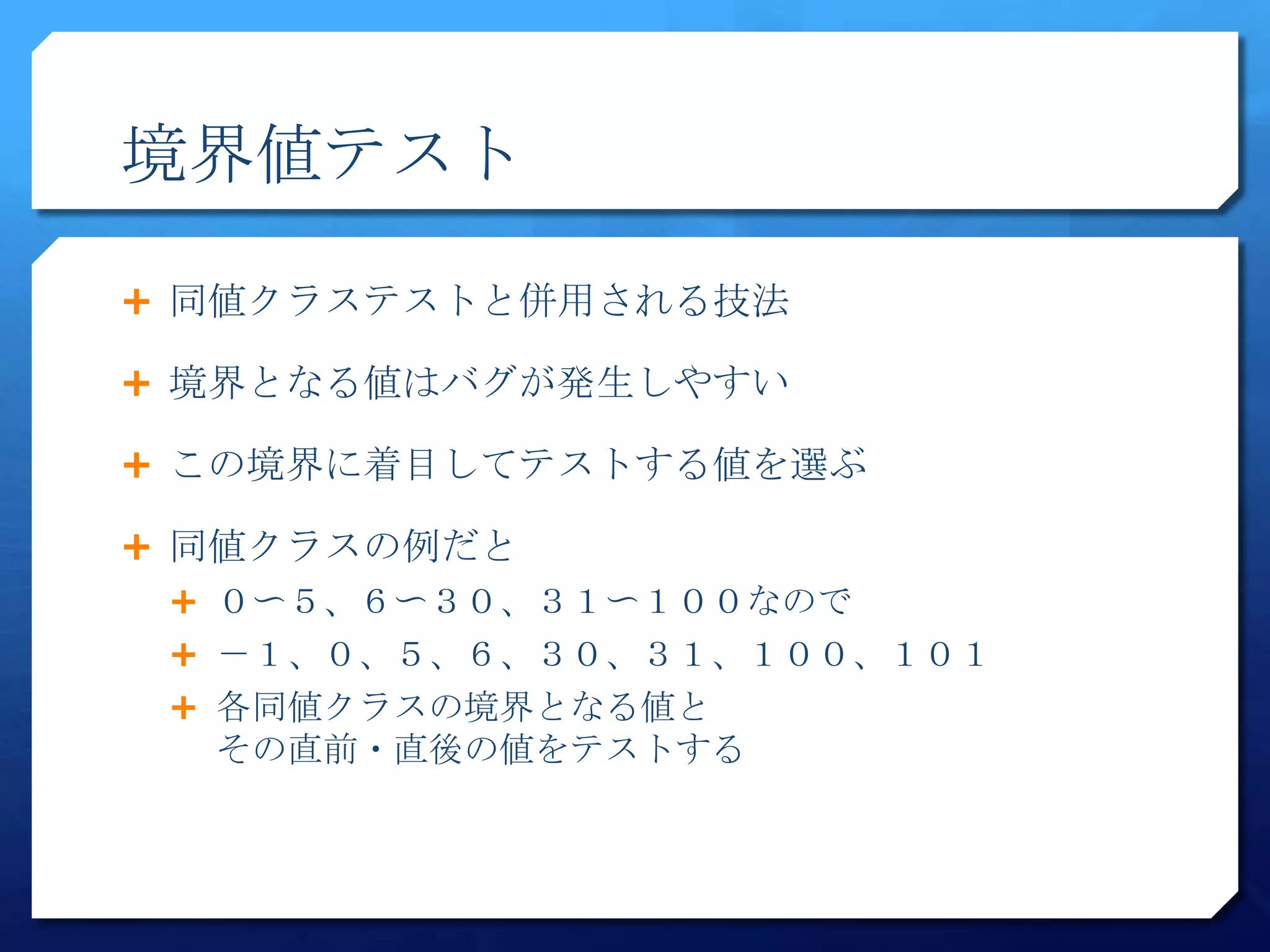境界値テスト

 同値クラステストと併用される技法

 境界となる値はバグが発生しやすい

 この境界に着目してテストする値を選ぶ

 同値クラスの例だと
  ０〜５、６〜３０、３１〜１００なので
  －１、０、５、６、３０、３１、１００、１０１
  各同値クラスの境界となる値と
  その直前・直後の値をテストする
 