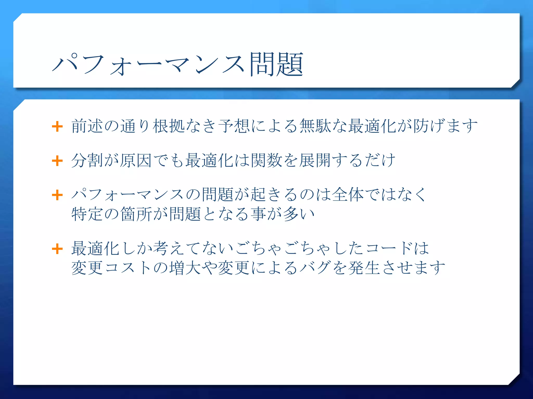 パフォーマンス問題

 前述の通り根拠なき予想による無駄な最適化が防げます

 分割が原因でも最適化は関数を展開するだけ

 パフォーマンスの問題が起きるのは全体ではなく
 特定の箇所が問題となる事が多い

 最適化しか考えてないごちゃごちゃしたコードは
 変更コストの増大や変更によるバグを発生させます
 