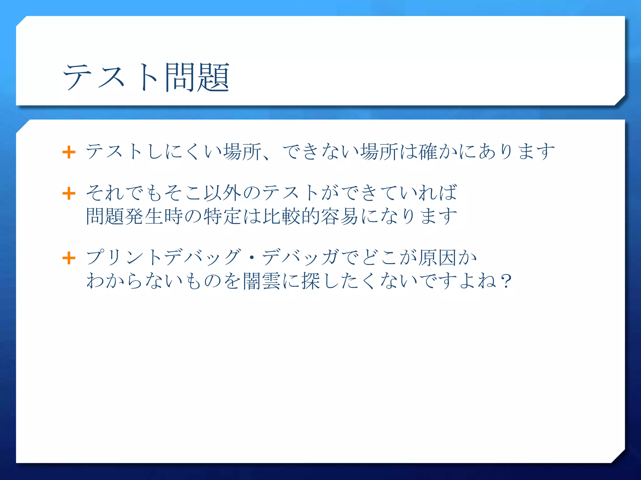 テスト問題

 テストしにくい場所、できない場所は確かにあります

 それでもそこ以外のテストができていれば
 問題発生時の特定は比較的容易になります

 プリントデバッグ・デバッガでどこが原因か
 わからないものを闇雲に探したくないですよね？
 