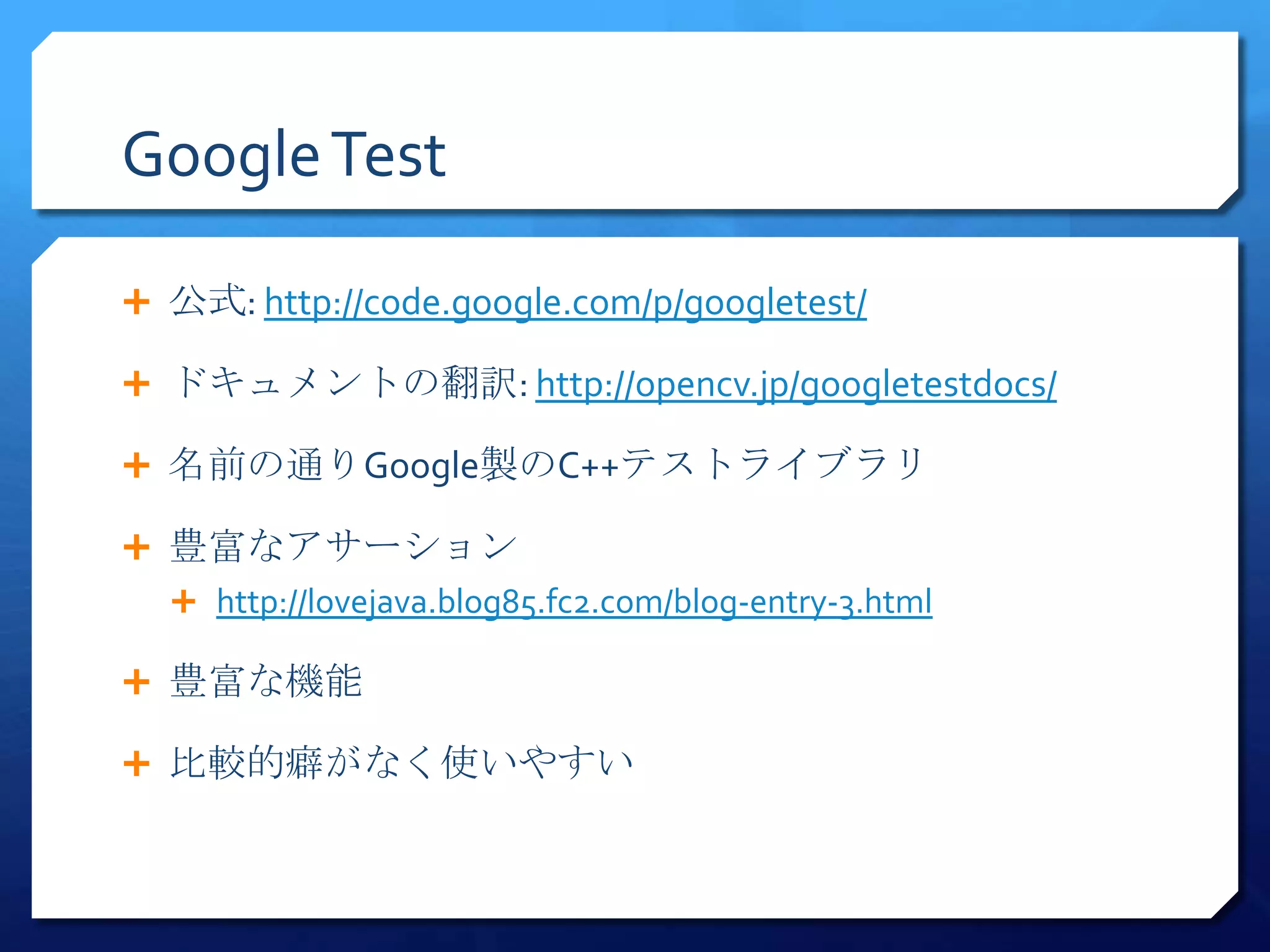 Google Test

 公式: http://code.google.com/p/googletest/

 ドキュメントの翻訳: http://opencv.jp/googletestdocs/

 名前の通りGoogle製のC++テストライブラリ

 豊富なアサーション
   http://lovejava.blog85.fc2.com/blog-entry-3.html

 豊富な機能

 比較的癖がなく使いやすい
 