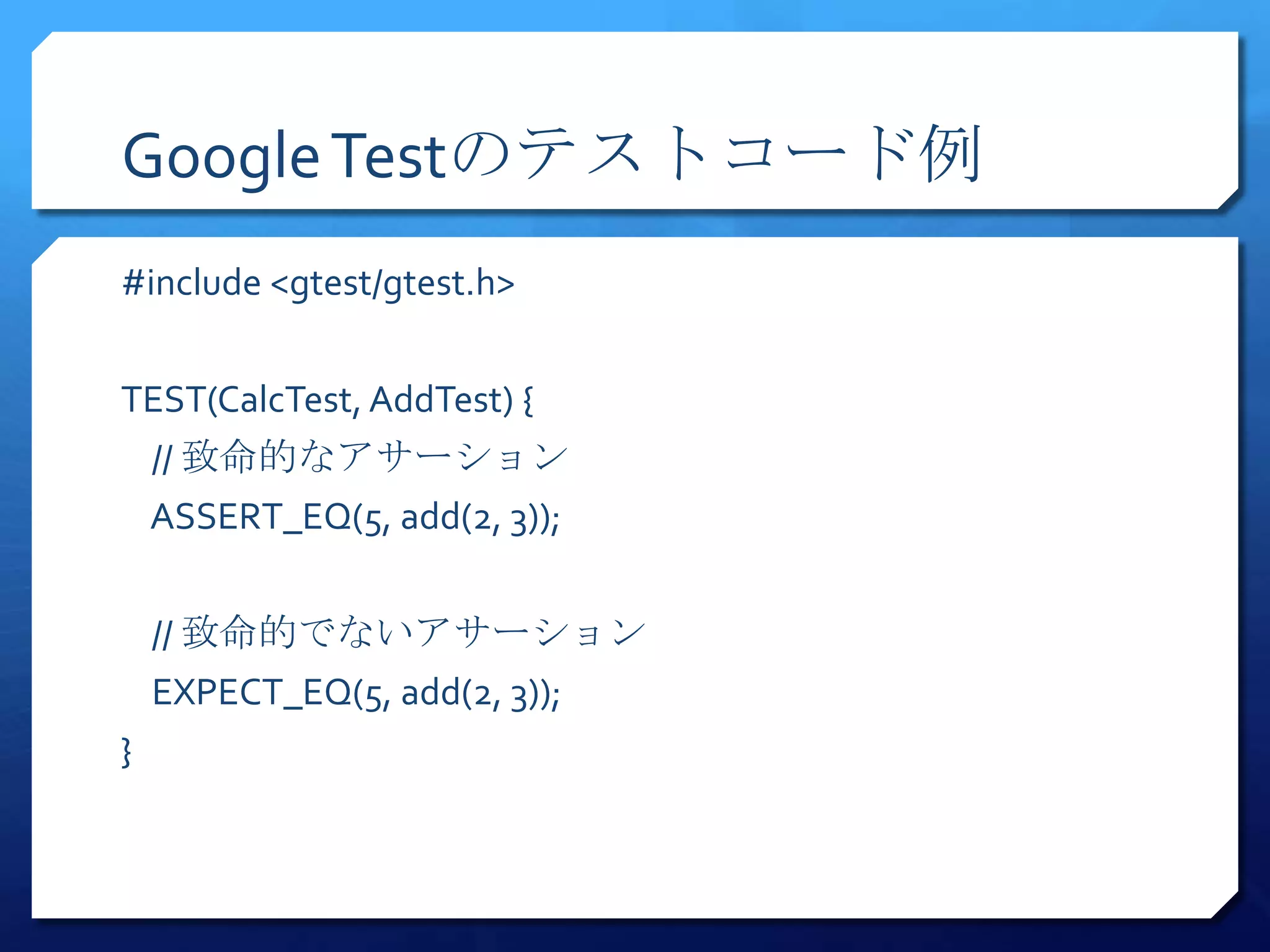 Google Testのテストコード例
#include <gtest/gtest.h>


TEST(CalcTest, AddTest) {
    // 致命的なアサーション
    ASSERT_EQ(5, add(2, 3));


    // 致命的でないアサーション
    EXPECT_EQ(5, add(2, 3));
}
 