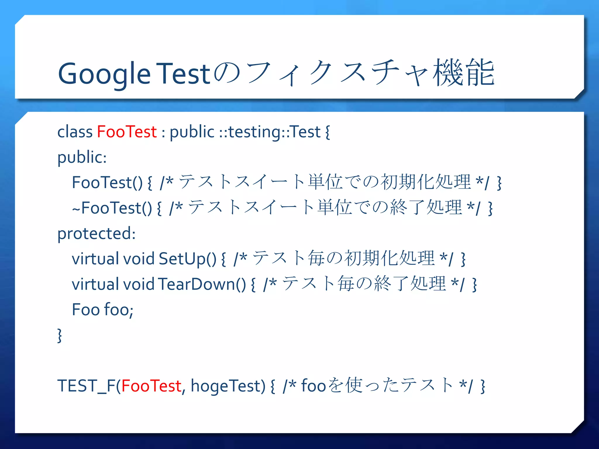 Google Testのフィクスチャ機能
class FooTest : public ::testing::Test {
public:
  FooTest() { /* テストスイート単位での初期化処理 */ }
  ~FooTest() { /* テストスイート単位での終了処理 */ }
protected:
  virtual void SetUp() { /* テスト毎の初期化処理 */ }
  virtual void TearDown() { /* テスト毎の終了処理 */ }
  Foo foo;
}

TEST_F(FooTest, hogeTest) { /* fooを使ったテスト */ }
 