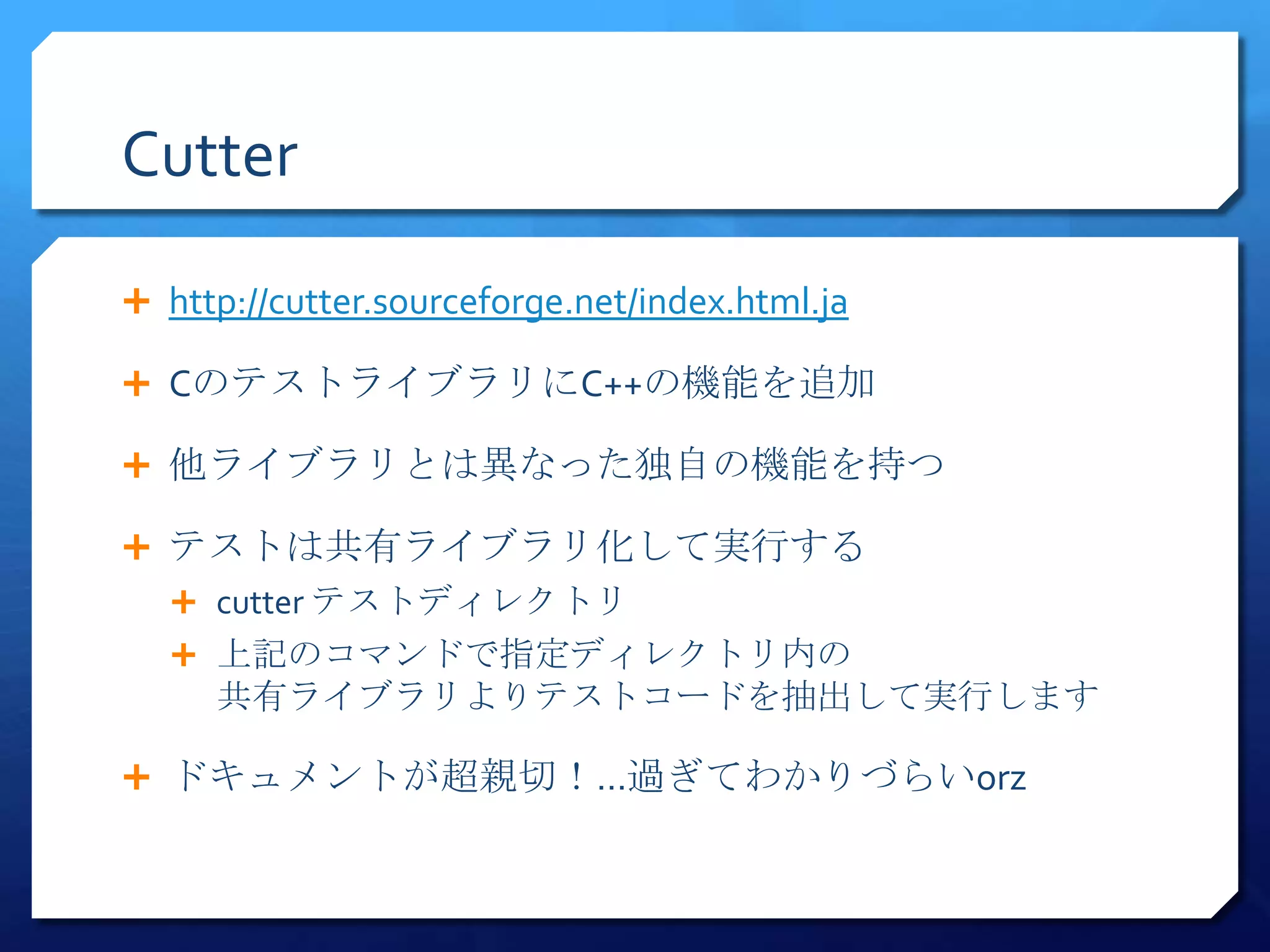 Cutter

 http://cutter.sourceforge.net/index.html.ja

 CのテストライブラリにC++の機能を追加

 他ライブラリとは異なった独自の機能を持つ

 テストは共有ライブラリ化して実行する
   cutter テストディレクトリ
   上記のコマンドで指定ディレクトリ内の
     共有ライブラリよりテストコードを抽出して実行します

 ドキュメントが超親切！…過ぎてわかりづらいorz
 