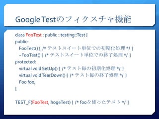 Google TestΥեC
class FooTest : public ::testing::Test {
public:
  FooTest() { /* ƥȥ`ȅgλǤγڻI */ }
  ~FooTest() { /* ƥȥ`ȅgλǤνK˄I */ }
protected:
  virtual void SetUp() { /* ƥȚγڻI */ }
  virtual void TearDown() { /* ƥȚνK˄I */ }
  Foo foo;
}

TEST_F(FooTest, hogeTest) { /* fooʹäƥ */ }
 