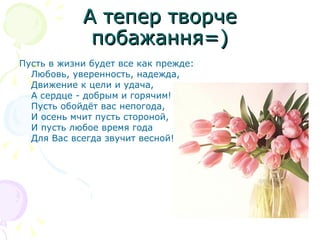 А тепер творче побажання=) Пусть в жизни будет все как прежде: Любовь, уверенность, надежда, Движение к цели и удача, А сердце - добрым и горячим! Пусть обойдёт вас непогода, И осень мчит пусть стороной, И пусть любое время года Для Вас всегда звучит весной!  