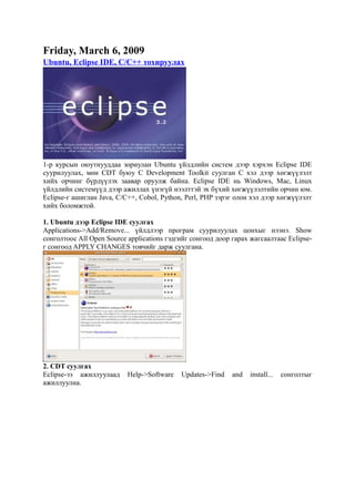 Friday, March 6, 2009
Ubuntu, Eclipse IDE, C/C++ тохируулах




1-р курсын оюутнууддаа зориулан Ubuntu үйлдлийн систем дээр хэрхэн Eclipse IDE
суурилуулах, мөн CDT буюу C Development Toolkit суулган С хэл дээр хөгжүүлэлт
хийх орчинг бүрдүүлэх заавар оруулж байна. Eclipse IDE нь Windows, Mac, Linux
үйлдлийн системүүд дээр ажиллах үнэгүй нээлттэй эх бүхий хөгжүүлэлтийн орчин юм.
Eclipse-г ашиглан Java, C/C++, Cobol, Python, Perl, PHP зэрэг олон хэл дээр хөгжүүлэлт
хийх боломжтой.

1. Ubuntu дээр Eclipse IDE суулгах
Applications->Add/Remove... үйлдлээр програм суурилуулах цонхыг нээнэ. Show
сонголтоос All Open Source applications гэдгийг сонгоод доор гарах жагсаалтаас Eclipse-
г сонгоод APPLY CHANGES товчийг дарж суулгана.




2. CDT суулгах
Eclipse-ээ ажиллуулаад     Help->Software   Updates->Find    and   install...   сонголтыг
ажиллуулна.
 