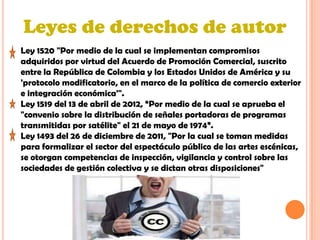 Leyes de derechos de autor
Ley 1520 "Por medio de la cual se implementan compromisos
adquiridos por virtud del Acuerdo de Promoción Comercial, suscrito
entre la República de Colombia y los Estados Unidos de América y su
'protocolo modificatorio, en el marco de la política de comercio exterior
e integración económica'".
Ley 1519 del 13 de abril de 2012, “Por medio de la cual se aprueba el
"convenio sobre la distribución de señales portadoras de programas
transmitidas por satélite" el 21 de mayo de 1974”.
Ley 1493 del 26 de diciembre de 2011, "Por la cual se toman medidas
para formalizar el sector del espectáculo público de las artes escénicas,
se otorgan competencias de inspección, vigilancia y control sobre las
sociedades de gestión colectiva y se dictan otras disposiciones"
 