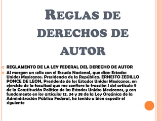 REGLAS DE
                   DERECHOS DE
                      AUTOR
   REGLAMENTO DE LA LEY FEDERAL DEL DERECHO DE AUTOR
   AI margen un sello con el Escudo Nacional, que dice: Estados
    Unidos Mexicanos. Presidencia de la República. ERNESTO ZEDILLO
    PONCE DE LEON, Presidente de los Estados Unidos Mexicanos, en
    ejercicio de la facultad que me confiere la fracción I del artículo 9
    de la Constitución Política de los Estados Unidos Mexicanos, y con
    fundamento en los artículos 13, 34 y 38 de la Ley Orgánica de la
    Administración Pública Federal, he tenido a bien expedir el
    siguiente
 