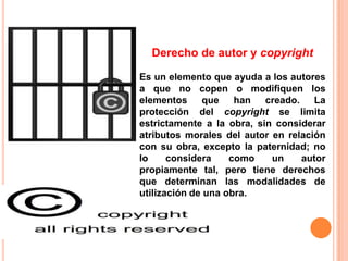 Derecho de autor y copyright

Es un elemento que ayuda a los autores
a que no copen o modifiquen los
elementos     que    han   creado. La
protección del copyright se limita
estrictamente a la obra, sin considerar
atributos morales del autor en relación
con su obra, excepto la paternidad; no
lo     considera    como    un    autor
propiamente tal, pero tiene derechos
que determinan las modalidades de
utilización de una obra.
 
