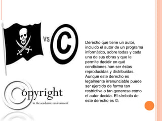 Derecho que tiene un autor,
incluido el autor de un programa
informático, sobre todas y cada
una de sus obras y que le
permite decidir en qué
condiciones han ser éstas
reproducidas y distribuidas.
Aunque este derecho es
legalmente irrenunciable puede
ser ejercido de forma tan
restrictiva o tan generosa como
el autor decida. El símbolo de
este derecho es ©.
 