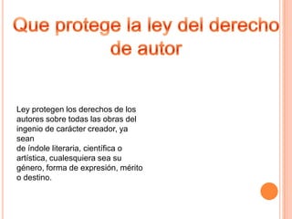 Ley protegen los derechos de los
autores sobre todas las obras del
ingenio de carácter creador, ya
sean
de índole literaria, científica o
artística, cualesquiera sea su
género, forma de expresión, mérito
o destino.
 
