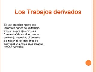 Es una creación nueva que
incorpora partes de un trabajo
existente (por ejemplo, una
"remezcla" de un vídeo o una
canción). Necesitas el permiso
del titular de los derechos de
copyright originales para crear un
trabajo derivado.
 