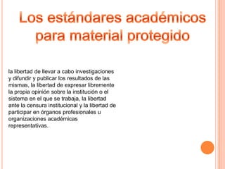 la libertad de llevar a cabo investigaciones
y difundir y publicar los resultados de las
mismas, la libertad de expresar libremente
la propia opinión sobre la institución o el
sistema en el que se trabaja, la libertad
ante la censura institucional y la libertad de
participar en órganos profesionales u
organizaciones académicas
representativas.
 