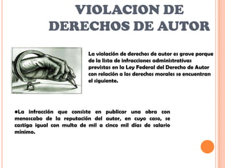 VIOLACION DE
            DERECHOS DE AUTOR
                           La violación de derechos de autor es grave porque
                           de la lista de infracciones administrativas
                           previstas en la Ley Federal del Derecho de Autor
                           con relación a los derechos morales se encuentran
                           el siguiente.




•La infracción que consiste en publicar una obra con
menoscabo de la reputación del autor, en cuyo caso, se
castiga igual con multa de mil a cinco mil días de salario
mínimo.
 
