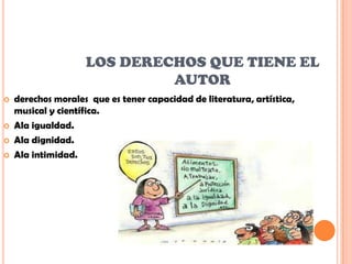 LOS DERECHOS QUE TIENE EL
                             AUTOR
   derechos morales que es tener capacidad de literatura, artística,
    musical y científica.
   Ala igualdad.
   Ala dignidad.
   Ala intimidad.
 