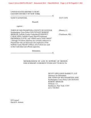 Case 2:10-cv-03470-JFB-AKT Document 49-2 Filed 05/25/12 Page 1 of 30 PageID #: 263



  UNITED STATES DISTRICT COURT
  EASTERN DISTRICT OF NEW YORK
  ----------------------------------------------------------------------X
  NANCY GENOVESE,                                                           10 CV 3470

                                     Plaintiff,

          - against -

  TOWN OF SOUTHAMPTON; COUNTY OF SUFFOLK                                    (Bianco, J.)
  Southampton Town Police LIEUTENANT ROBERT
  IBERGER, Suffolk County Undersheriff JOSEPH T.                            (Tomlinson, MJ)
  CARACAPPA; Suffolk County Sheriff Lieutenant
  FREDERICK LUETE; and “JOHN and/or JANE DOES”
  1 through 10 (whose identities are currently unknown to
  Plaintiff but who are believed to be employees of the
  Suffolk County Sheriff’s Office), all of whom are sued
  in their individual and official capacities,

                                      Defendants.
  ----------------------------------------------------------------------X



                        MEMORANDUM OF LAW IN SUPPORT OF MOTION
                        FOR SUMMARY JUDGMENT PURSUANT TO RULE 56




                                                                DEVITT SPELLMAN BARRETT, LLP
                                                                Attorneys for Defendants
                                                                THE TOWN OF SOUTHAMPTON AND
                                                                Southampton Town Police LIEUTENANT
                                                                ROBERT IBERGER
                                                                50 Route 111
                                                                Smithtown, New York 11787
                                                                (631) 724-8833




  Of Counsel
  David H. Arntsen
 
