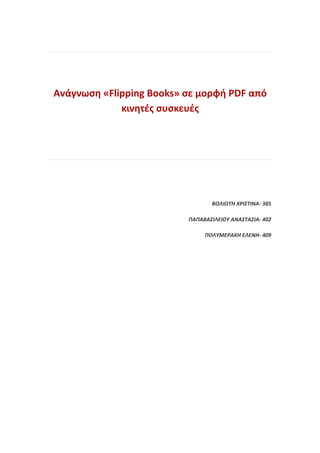 Ανάγνωση «Flipping Books» σε μορφή PDF από
             κινητές συσκευές




                                 ΒΟΛΙΩΤΗ ΧΡΙΣΤΙΝΑ- 385

                          ΠΑΠΑΒΑΣΙΛΕΙΟΥ ΑΝΑΣΤΑΣΙΑ- 402

                               ΠΟΛΥΜΕΡΑΚΗ ΕΛΕΝΗ- 409
 