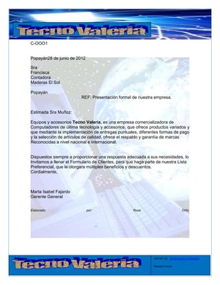 C-OOO1


Popayán28 de junio de 2012

Sra
Francisca
Contadora
Maderas El Sol

Popayán
                          REF: Presentación formal de nuestra empresa.


Estimada Sra Muñoz:

Equipos y accesorios Tecno Valeria, es una empresa comercializadora de
Computadores de última tecnología y accesorios, que ofrece productos variados y
que mediante la implementación de entregas puntuales, diferentes formas de pago
y la selección de artículos de calidad, ofrece el respaldo y garantía de marcas
Reconocidas a nivel nacional e internacional.


Dispuestos siempre a proporcionar una respuesta adecuada a sus necesidades, lo
Invitamos a llenar el Formulario de Clientes, para que haga parte de nuestra Lista
Preferencial, que le otorgara múltiples beneficios y descuentos.
Cordialmente,



Marta Isabel Fajardo
Gerente General


Elaborado                    por:                    Rosa                          Ortiz.




                                                               CRA 6#7-28 Tel:8235626-3122863923

                                                               Popayán-Cauca
 