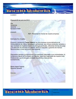C-OOO1


Popayán28 de junio de 2012

Sra
Hortencia
Gerente
floristeria Dalia

popayán
                          REF: Presentación formal de nuestra empresa.


Estimada Sra Grijalba:

Equipos y accesorios Tecno Valeria, es una empresa comercializadora de
Computadores de última tecnología y accesorios, que ofrece productos variados y
que mediante la implementación de entregas puntuales, diferentes formas de pago
y la selección de artículos de calidad, ofrece el respaldo y garantía de marcas
Reconocidas a nivel nacional e internacional.


Dispuestos siempre a proporcionar una respuesta adecuada a sus necesidades, lo
Invitamos a llenar el Formulario de Clientes, para que haga parte de nuestra Lista
Preferencial, que le otorgara múltiples beneficios y descuentos.
Cordialmente,



Marta Isabel Fajardo
Gerente General


Elaborado                    por:                    Rosa                          Ortiz.




                                                               CRA 6#7-28 Tel:8235626-3122863923

                                                               Popayán-Cauca
 