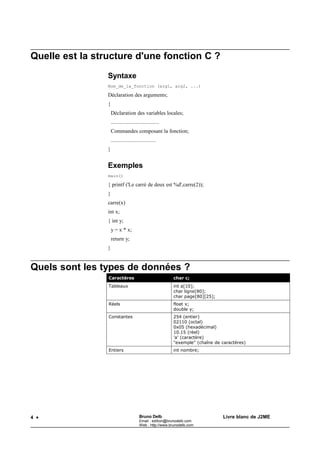 Bruno Delb                    http://www.brunodelb.com      Date : 25/03/2001

                                     Le langage C




Les commandes




 Quels sont les types de commande ?

     Il y a deux types de commandes :
              •   les commandes non prédéfinies
                  Ce sont les fonctions définies dans le programme.
              •   les commandes prédéfinies
                  Elles sont intrinsèques au langage.
                  Exemple : if (), while (), ...
                  On distingue encore :
                          •   les commandes composées.
                              Exemple : { commande1; commande2; }
                          •   les commandes simples. Exemple : commande;


 Quels sont les boucles possibles ?

     On compare les boucles While et les boucles For.
     while (expression)
     {
         commandes;
     }

     expression = condition de boucle
     for (e1;e2;e3)
     {
         commandes;
     }

     e1 = condition initiale
     e2 = condition de boucle
     e3 = incrémentation


 Quels rapports entre For et While ?
     somme=0;             somme=0;
     i=0;                 for (i=0;i<=n;i=i+1)
     while (i<=n)                somme=somme+i;
     {

                                                 6
 