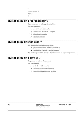 Bruno Delb                       http://www.brunodelb.com                         Date : 25/03/2001

                                            Le langage C




Les entrées / sorties




  Quelles sont les commandes d'entrées / sorties ?

       La directive de compilation #include <stdio.h> est nécessaire pour pouvoir
       utiliser les entrées/sorties.
          Commande                                  Description
          c=getchar();                              Saisie d'un caractère.
          putchar(c);                               Affichage d'un caractère.
          printf ("Valeur de x : %d",x);            Affichage d'une chaîne formatée.
          scanf (%d",x);                            Saisie d'un chaîne formatée.




  Que fait PrintF ?

   OBJET
       La fonction printf permet l'affichage à l'écran.

   SYNTAXE
       printf ("chaîne de contrôle",arg1,arg2,...);


   PARAMETRES
       La chaîne de contrôle est une chaîne de caractère contenant des % donnant
       l'emplacement et le type des arguments arg1, arg2, ... ainsi que des
       caractères spéciaux prédéfinies affichant retours de chariot, tabulations, etc
       ...


          Types de données           Description
          %c                         caractère
          %s                         chaîne de caractères
          %f                         virgule flottante
          %d                         entier de base 10
          %o                         entier de base 8
          %x                         entier de base 16
          %e                         réel avec exponentielle
          %u                         entier non signé
          Caractères spéciaux              Description
          n                               nouvelle ligne

          t                               tabulation

          0                               caractère nul

          b                               retour arrière


                                                        9
 