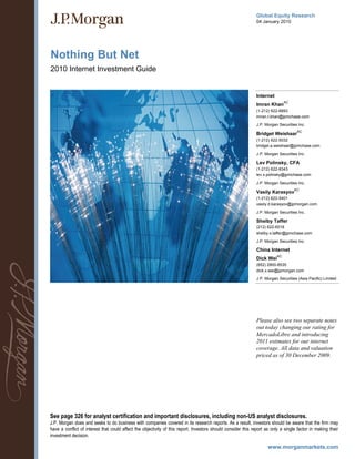 Global Equity Research
                                                                                                              04 January 2010




Nothing But Net
2010 Internet Investment Guide


                                                                                                              Internet
                                                                                                                               AC
                                                                                                              Imran Khan
                                                                                                              (1-212) 622-6693
                                                                                                              imran.t.khan@jpmchase.com
                                                                                                              J.P. Morgan Securities Inc.
                                                                                                                                     AC
                                                                                                              Bridget Weishaar
                                                                                                              (1-212) 622-5032
                                                                                                              bridget.a.weishaar@jpmchase.com

                                                                                                              J.P. Morgan Securities Inc.

                                                                                                              Lev Polinsky, CFA
                                                                                                              (1-212) 622-8343
                                                                                                              lev.x.polinsky@jpmchase.com

                                                                                                              J.P. Morgan Securities Inc.
                                                                                                                                    AC
                                                                                                              Vasily Karasyov
                                                                                                              (1-212) 622-5401
                                                                                                              vasily.d.karasyov@jpmorgan.com

                                                                                                              J.P. Morgan Securities Inc.

                                                                                                              Shelby Taffer
                                                                                                              (212) 622-6518
                                                                                                              shelby.x.taffer@jpmchase.com

                                                                                                              J.P. Morgan Securities Inc.

                                                                                                              China Internet
                                                                                                                          AC
                                                                                                              Dick Wei
                                                                                                              (852) 2800-8535
                                                                                                              dick.x.wei@jpmorgan.com

                                                                                                              J.P. Morgan Securities (Asia Pacific) Limited




                                                                                                              Please also see two separate notes
                                                                                                              out today changing our rating for
                                                                                                              MercadoLibre and introducing
                                                                                                              2011 estimates for our internet
                                                                                                              coverage. All data and valuation
                                                                                                              priced as of 30 December 2009.




See page 326 for analyst certification and important disclosures, including non-US analyst disclosures.
J.P. Morgan does and seeks to do business with companies covered in its research reports. As a result, investors should be aware that the firm may
have a conflict of interest that could affect the objectivity of this report. Investors should consider this report as only a single factor in making their
investment decision.
 