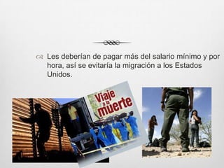  Les deberían de pagar más del salario mínimo y por
  hora, así se evitaría la migración a los Estados
  Unidos.
 