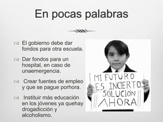 En pocas palabras

 El gobierno debe dar
  fondos para otra escuela.
 Dar fondos para un
  hospital, en caso de
  unaemergencia.
 Crear fuentes de empleo
  y que se pague porhora.
 Instituir más educación
  en los jóvenes ya quehay
  drogadicción y
  alcoholismo.
 