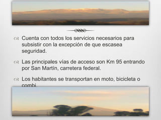  Cuenta con todos los servicios necesarios para
  subsistir con la excepción de que escasea
  seguridad.

 Las principales vías de acceso son Km 95 entrando
  por San Martín, carretera federal.

 Los habitantes se transportan en moto, bicicleta o
  combi.
 