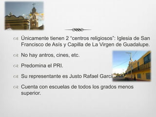  Únicamente tienen 2 “centros religiosos”: Iglesia de San
  Francisco de Asís y Capilla de La Virgen de Guadalupe.

 No hay antros, cines, etc.

 Predomina el PRI.

 Su representante es Justo Rafael García

 Cuenta con escuelas de todos los grados menos
  superior.
 