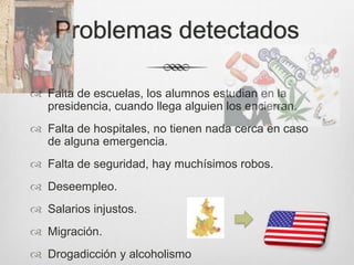 Problemas detectados

 Falta de escuelas, los alumnos estudian en la
  presidencia, cuando llega alguien los encierran.
 Falta de hospitales, no tienen nada cerca en caso
  de alguna emergencia.
 Falta de seguridad, hay muchísimos robos.
 Deseempleo.
 Salarios injustos.
 Migración.
 Drogadicción y alcoholismo
 