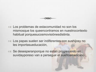  Los problemas de estacomunidad no son los
  mismosque los queencontramos en nuestrocontexto
  habitual porquesucosmovisiónesdistinta.

 Los papas suelen ser indiferentes con sushijosy no
  les importasueducación,

 Se desesperanporque no estan progresando en
  suvidayporeso van a perseguir el sueñoamericano.
 