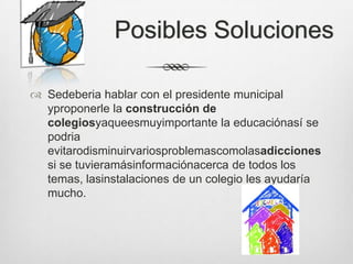 Posibles Soluciones

 Sedeberia hablar con el presidente municipal
  yproponerle la construcción de
  colegiosyaqueesmuyimportante la educaciónasí se
  podria
  evitarodisminuirvariosproblemascomolasadicciones
  si se tuvieramásinformaciónacerca de todos los
  temas, lasinstalaciones de un colegio les ayudaría
  mucho.
 