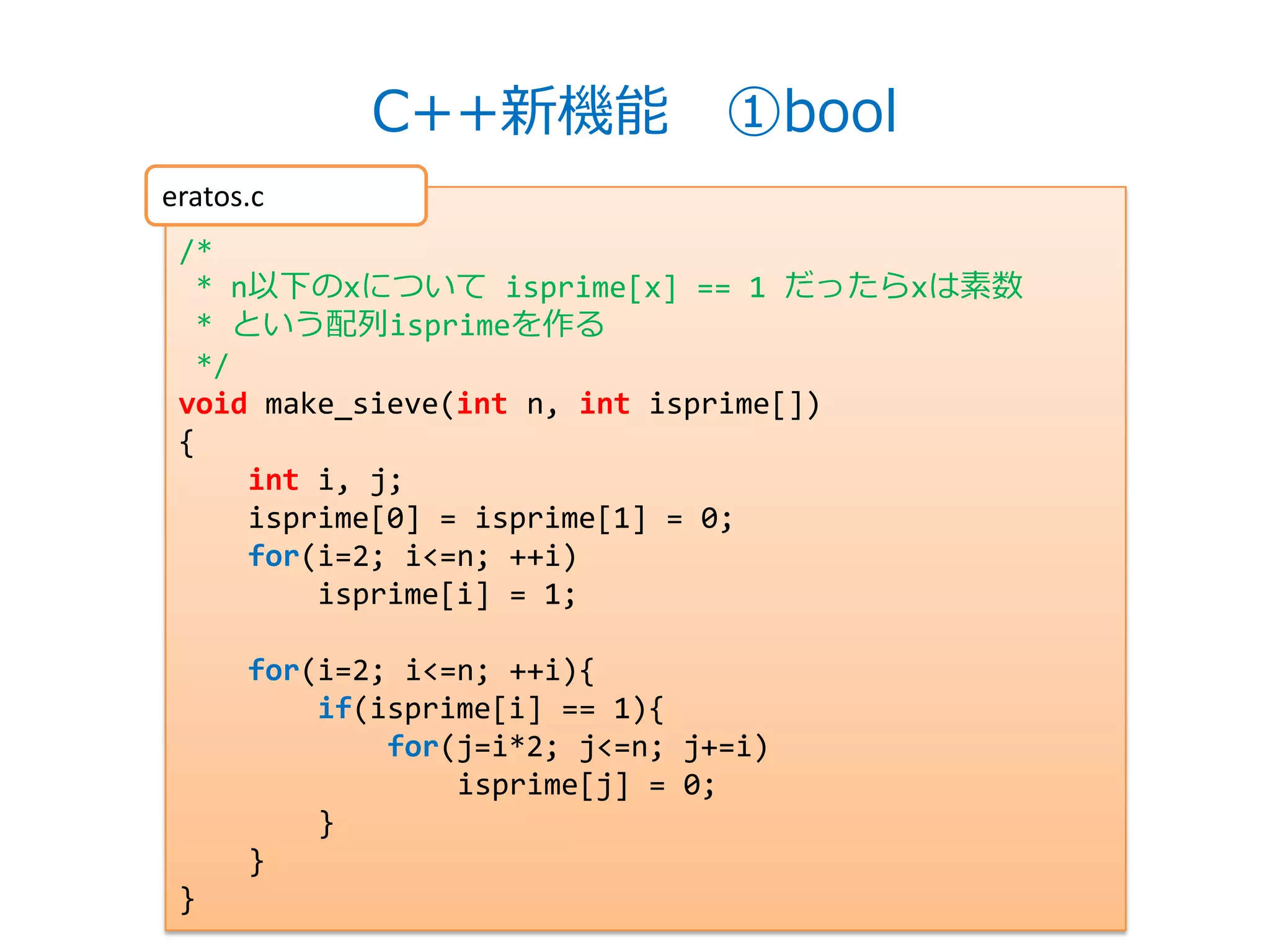 C++新機能 ①bool
eratos.c
 /*
  * n以下のxについて isprime[x] == 1 だったらxは素数
  * という配列isprimeを作る
  */
 void make_sieve(int n, int isprime[])
 {
     int i, j;
     isprime[0] = isprime[1] = 0;
     for(i=2; i<=n; ++i)
         isprime[i] = 1;

      for(i=2; i<=n; ++i){
          if(isprime[i] == 1){
              for(j=i*2; j<=n; j+=i)
                  isprime[j] = 0;
          }
      }
 }
 