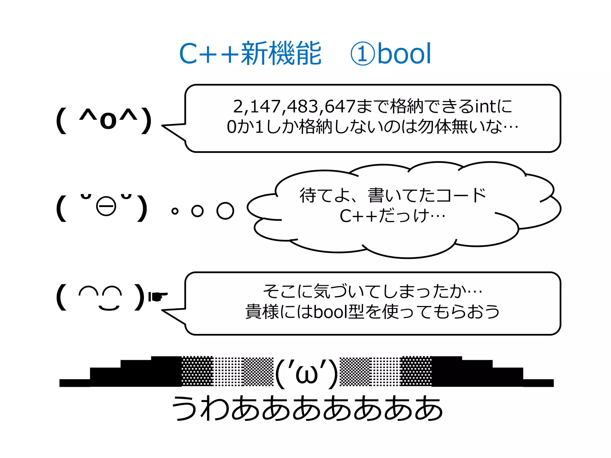 C++新機能 ①bool
              2,147,483,647まで格納できるintに
( ^o^)       0か1しか格納しないのは勿体無いな…



                   待てよ、書いてたコード
( ˘⊖˘)               C++だっけ…



( ◠‿◠ )☛       そこに気づいてしまったか…
              貴様にはbool型を使ってもらおう


▂▅▇█▓▒░(’ω’)░▒▓█▇▅▂
    うわあああああああ
 