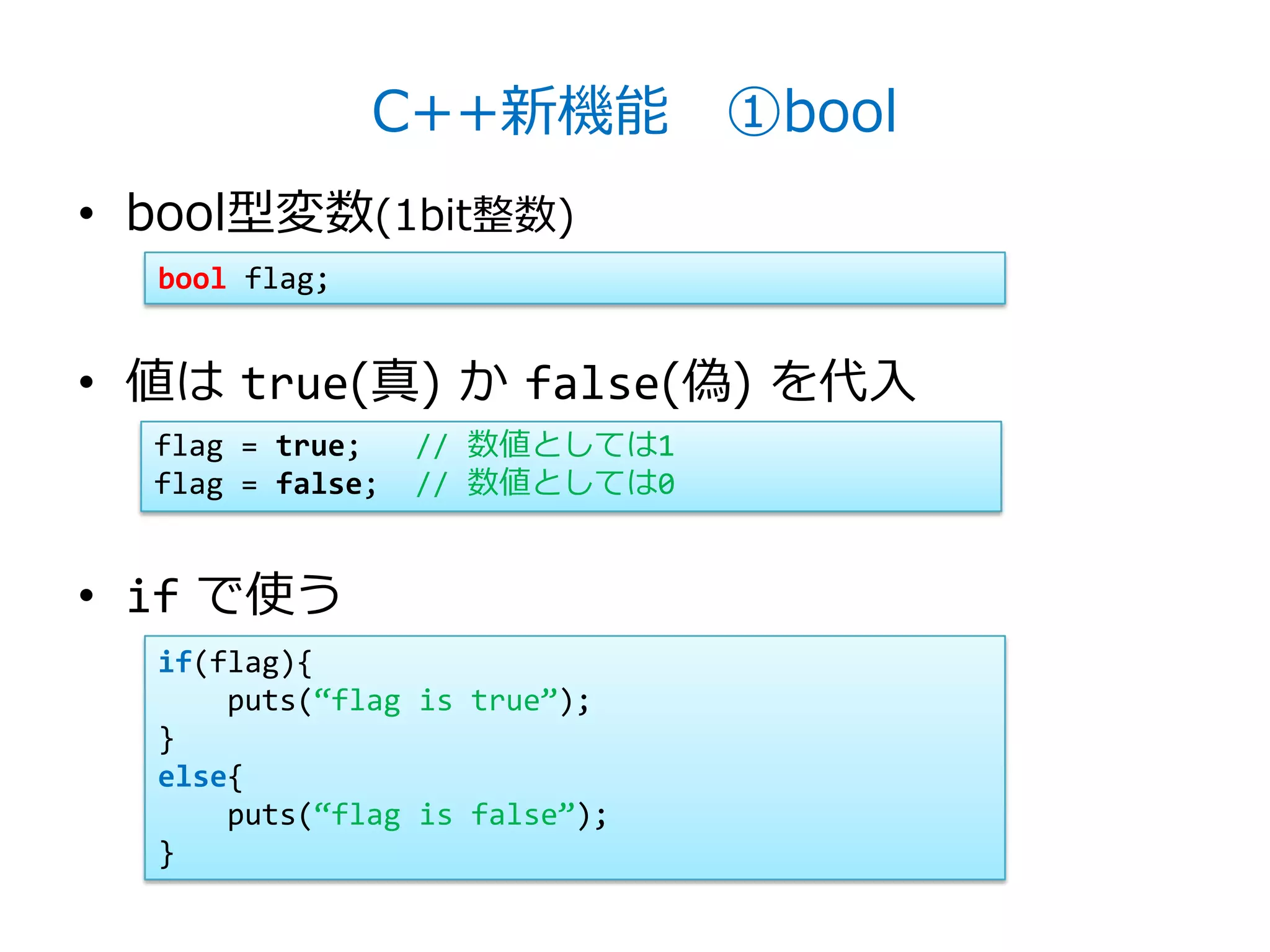 C++新機能 ①bool
• bool型変数(1bit整数)
  bool flag;


• 値は true(真) か false(偽) を代入
  flag = true;    // 数値としては1
  flag = false;   // 数値としては0


• if で使う
  if(flag){
      puts(‚flag is true‛);
  }
  else{
      puts(‚flag is false‛);
  }
 