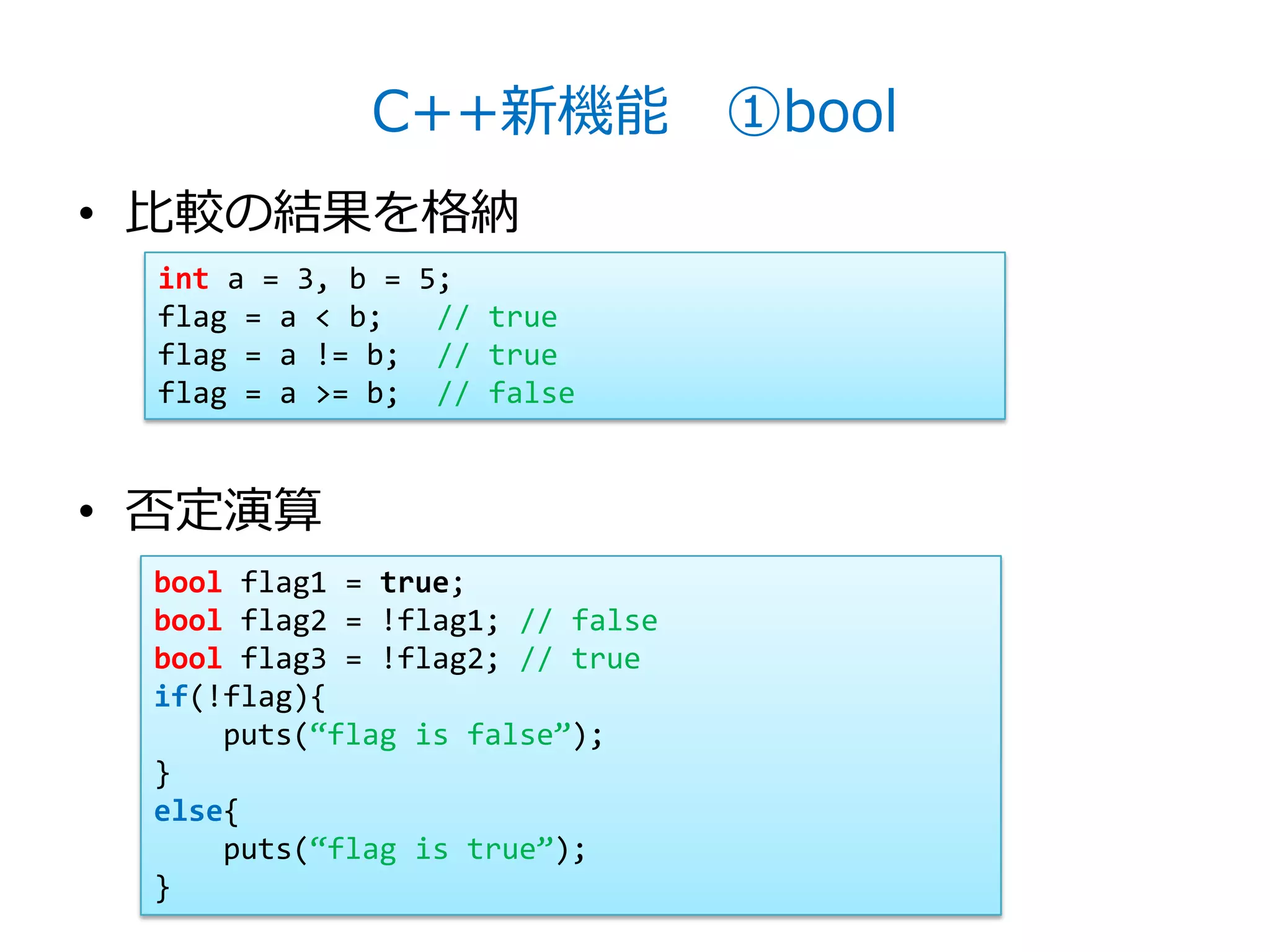 C++新機能 ①bool
• 比較の結果を格納
 int a = 3, b = 5;
 flag = a < b;   // true
 flag = a != b; // true
 flag = a >= b; // false


• 否定演算
 bool flag1 = true;
 bool flag2 = !flag1; // false
 bool flag3 = !flag2; // true
 if(!flag){
     puts(‚flag is false‛);
 }
 else{
     puts(‚flag is true‛);
 }
 