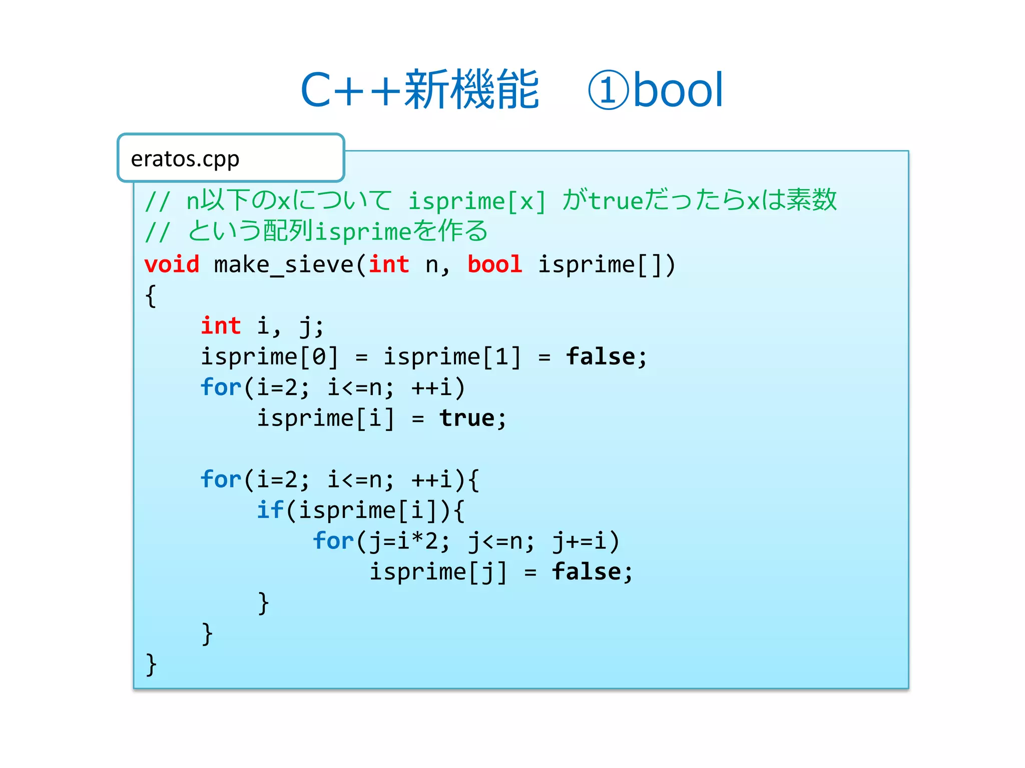 C++新機能 ①bool
eratos.cpp
 // n以下のxについて isprime[x] がtrueだったらxは素数
 // という配列isprimeを作る
 void make_sieve(int n, bool isprime[])
 {
     int i, j;
     isprime[0] = isprime[1] = false;
     for(i=2; i<=n; ++i)
         isprime[i] = true;

      for(i=2; i<=n; ++i){
          if(isprime[i]){
              for(j=i*2; j<=n; j+=i)
                  isprime[j] = false;
          }
      }
 }
 